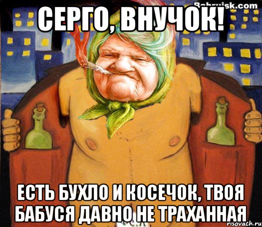 Серго, внучок! Есть бухло и косечок, твоя бабуся давно не траханная, Мем низабуду мать радную