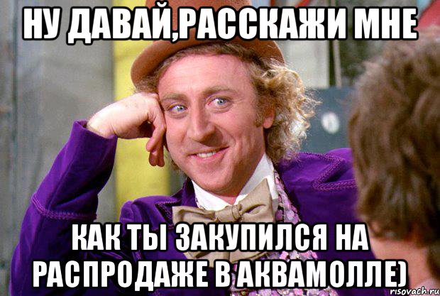 Ну давай,расскажи мне как ты закупился на распродаже в Аквамолле), Мем Ну давай расскажи (Вилли Вонка)