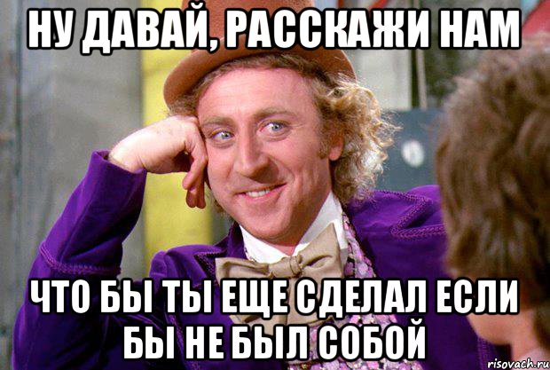 Ну давай, расскажи нам что бы ты еще сделал если бы не был собой, Мем Ну давай расскажи (Вилли Вонка)