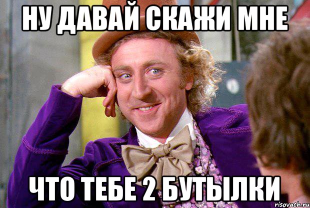 Ну давай скажи мне Что тебе 2 бутылки, Мем Ну давай расскажи (Вилли Вонка)