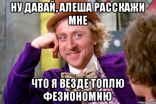 Ну давай, Алеша расскажи мне Что я везде топлю фезиономию, Мем Ну давай расскажи (Вилли Вонка)