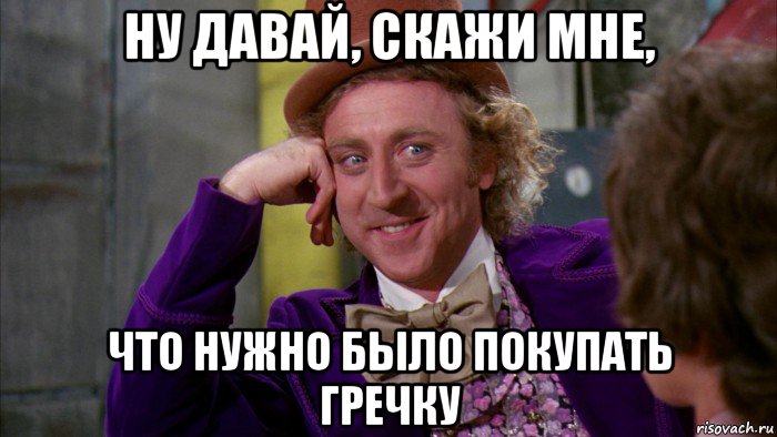 ну давай, скажи мне, что нужно было покупать гречку, Мем Ну давай расскажи (Вилли Вонка)