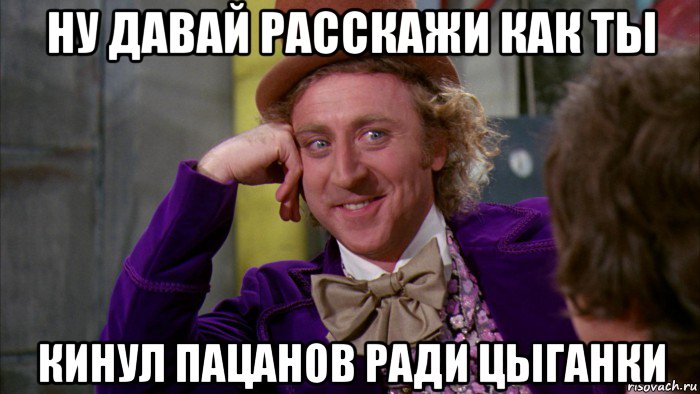 ну давай расскажи как ты кинул пацанов ради цыганки, Мем Ну давай расскажи (Вилли Вонка)