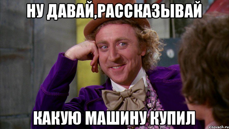 ну давай,рассказывай какую машину купил, Мем Ну давай расскажи (Вилли Вонка)