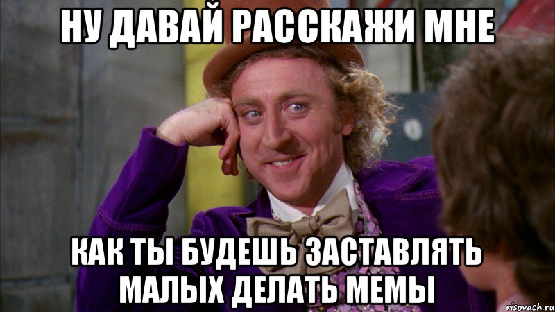 Ну давай расскажи мне как ты будешь заставлять малых делать мемы, Мем Ну давай расскажи (Вилли Вонка)