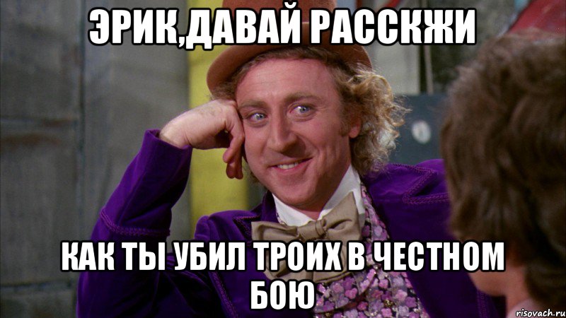 Эрик,давай расскжи как ты убил троих в честном бою, Мем Ну давай расскажи (Вилли Вонка)