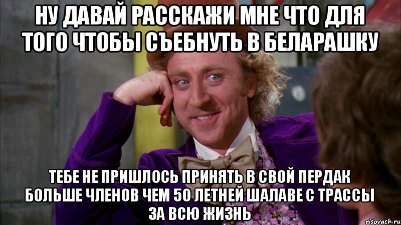 Ну давай расскажи мне что для того чтобы съебнуть в беларашку Тебе не пришлось принять в свой пердак больше членов чем 50 летней шалаве с трассы за всю жизнь, Мем Ну давай расскажи (Вилли Вонка)