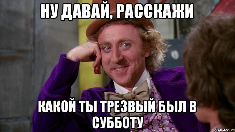 ну давай, расскажи какой ты трезвый был в субботу, Мем Ну давай расскажи (Вилли Вонка)