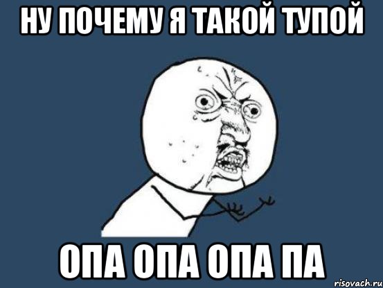 ну почему я такой тупой опа опа опа па, Мем Ну почему