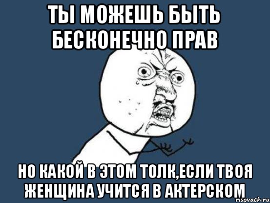 ты можешь быть бесконечно прав но какой в этом толк,если твоя женщина учится в актерском, Мем Ну почему