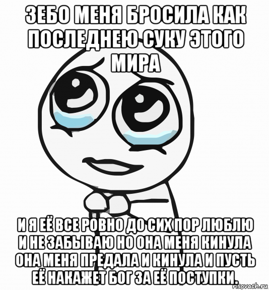 зебо меня бросила как последнею суку этого мира и я её все ровно до сих пор люблю и не забываю но она меня кинула она меня предала и кинула и пусть её накажет бог за её поступки., Мем  ну пожалуйста (please)