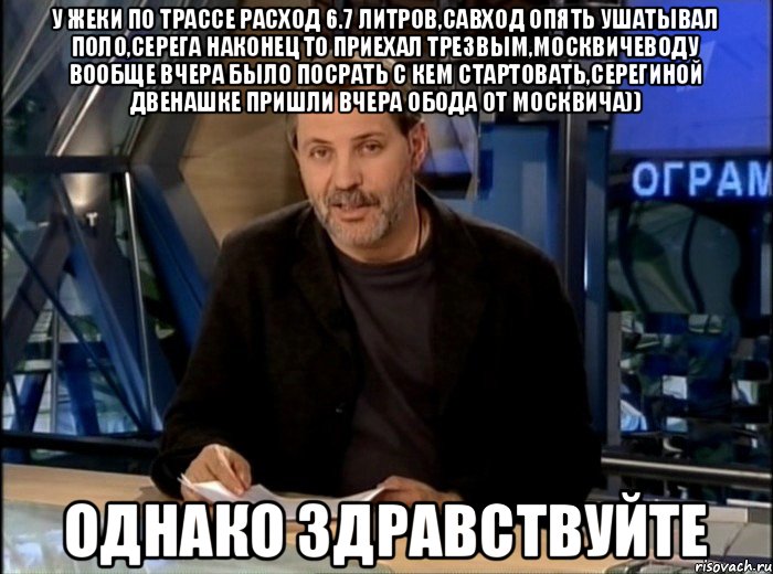 У Жеки по трассе расход 6.7 литров,Савход опять ушатывал поло,Серега наконец то приехал трезвым,москвичеводу вообще вчера было посрать с кем стартовать,Серегиной двенашке пришли вчера обода от москвича)) Однако здравствуйте, Мем Однако Здравствуйте