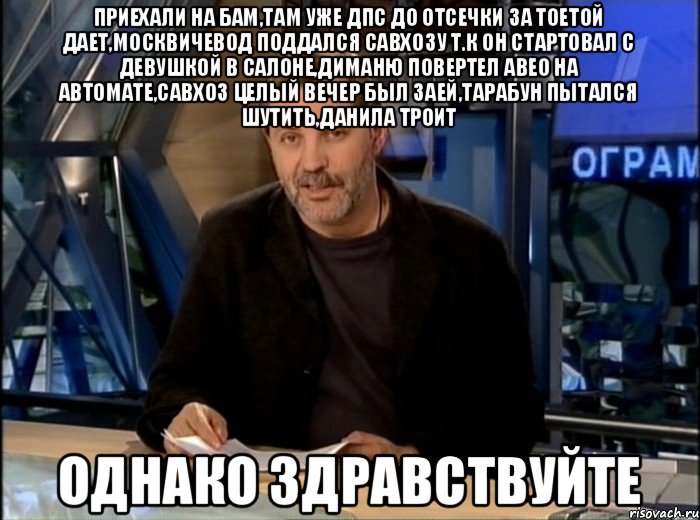 Приехали на бам,там уже дпс до отсечки за тоетой дает,москвичевод поддался савхозу т.к он стартовал с девушкой в салоне,диманю повертел авео на автомате,савхоз целый вечер был заей,тарабун пытался шутить,данила троит Однако здравствуйте, Мем Однако Здравствуйте