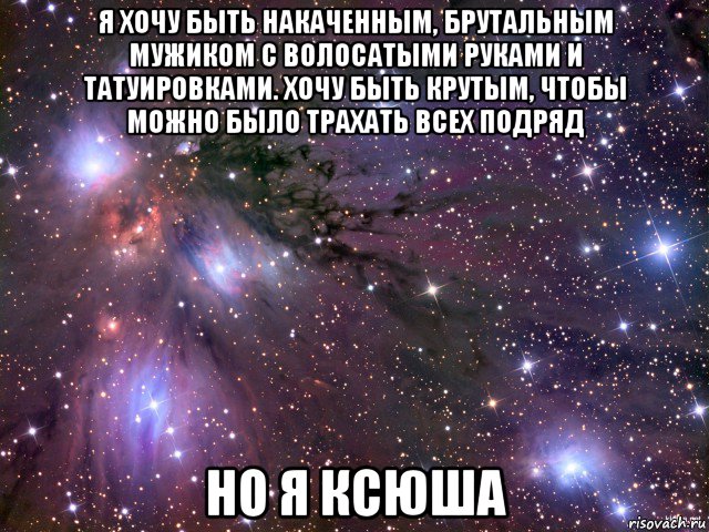 я хочу быть накаченным, брутальным мужиком с волосатыми руками и татуировками. хочу быть крутым, чтобы можно было трахать всех подряд но я ксюша, Мем Космос