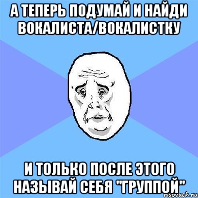 А теперь подумай и найди вокалиста/вокалистку И только после этого называй себя "группой", Мем Okay face