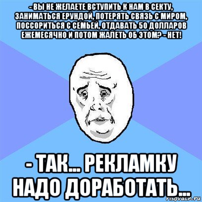 - вы не желаете вступить к нам в секту, заниматься ерундой, потерять связь с миром, поссориться с семьей, отдавать 50 долларов ежемесячно и потом жалеть об этом? - нет! - так... рекламку надо доработать..., Мем Okay face