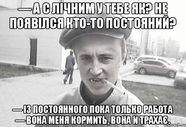 — А с лічним у тебе як? Не появілся кто-то постояний? — Із постоянного пока только работа — вона меня кормить, вона и трахає., Мем Пацанська философия