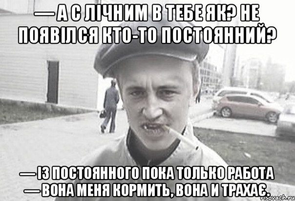 — А с лічним в тебе як? Не появілся кто-то постоянний? — Із постоянного пока только работа — вона меня кормить, вона и трахає., Мем Пацанська философия