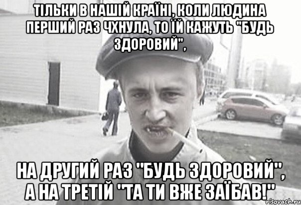 Тільки в нaшій країні, коли людина перший раз чхнула, то їй кажуть "Будь здоровий", нa другий рaз "Будь здоровий", a нa третій "Тa ти вже зaїбaв!", Мем Пацанська философия