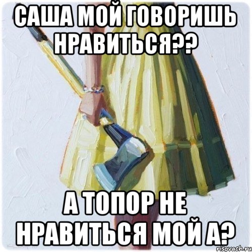 Саша мой говоришь нравиться?? А топор не нравиться мой а?