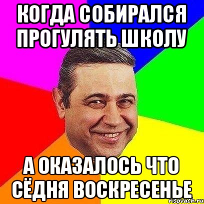 когда собирался прогулять школу а оказалось что сёдня воскресенье, Мем Петросяныч