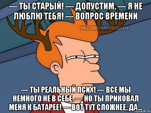 — ты старый! — допустим. — я не люблю тебя! — вопрос времени — ты реальный псих! — все мы немного не в себе. — но ты приковал меня к батарее! — вот тут сложнее, да..., Мем  Подозрительный олень