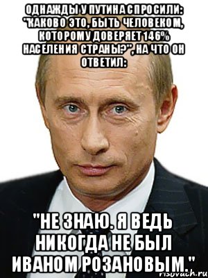 однажды у путина спросили: "каково это, быть человеком, которому доверяет 146% населения страны?", на что он ответил: "не знаю. я ведь никогда не был иваном розановым.", Мем Путин