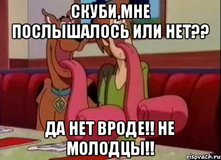 Скуби,мне послышалось или нет?? Да нет вроде!! Не молодцы!!