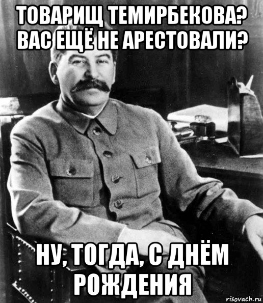 товарищ темирбекова? вас ещё не арестовали? ну, тогда, с днём рождения, Мем  иосиф сталин