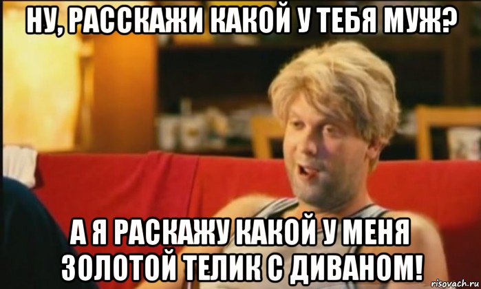 ну, расскажи какой у тебя муж? а я раскажу какой у меня золотой телик с диваном!