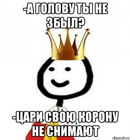 -а голову ты не збыл? -цари свою корону не снимают, Мем Теребонька Царь