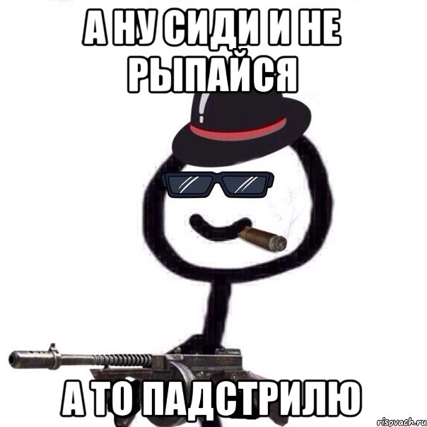 А ну сиди и не рыпайся а то падстрилю