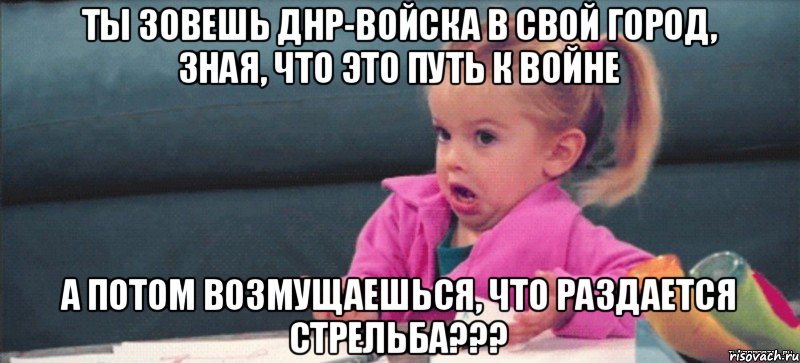 Ты зовешь ДНР-войска в свой город, зная, что это путь к войне а потом возмущаешься, что раздается стрельба???, Мем  Ты говоришь (девочка возмущается)