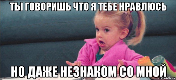 ты говоришь что я тебе нравлюсь но даже незнаком со мной, Мем  Ты говоришь (девочка возмущается)