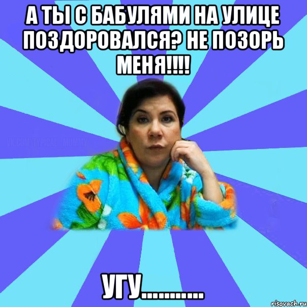 А ты с бабулями на улице поздоровался? не позорь меня!!!! Угу..........., Мем типичная мама