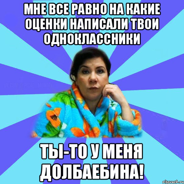 Мне все равно на какие оценки написали твои одноклассники Ты-то у меня долбаебина!