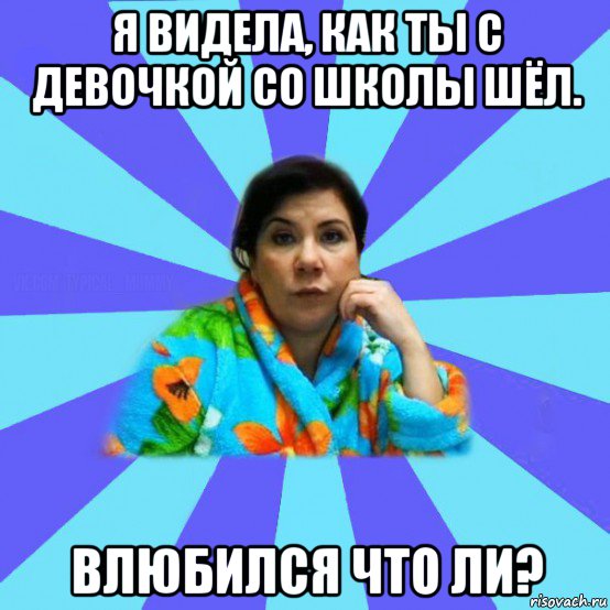 я видела, как ты с девочкой со школы шёл. влюбился что ли?, Мем типичная мама