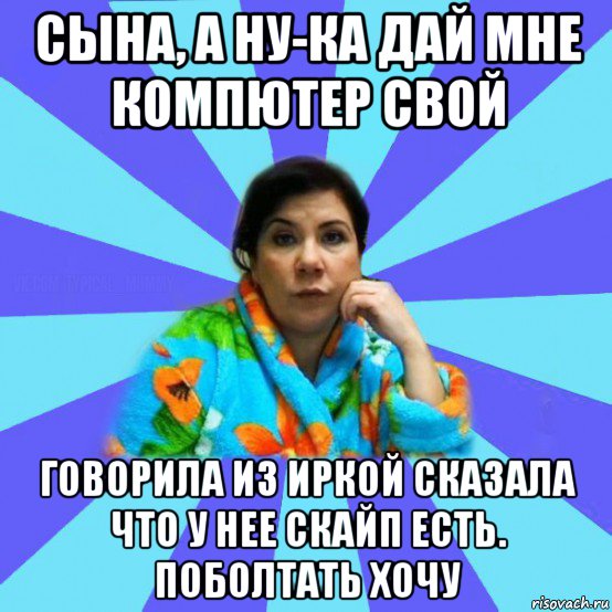 сына, а ну-ка дай мне компютер свой говорила из иркой сказала что у нее скайп есть. поболтать хочу, Мем типичная мама