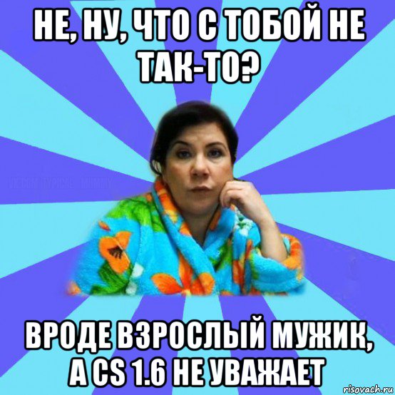 не, ну, что с тобой не так-то? вроде взрослый мужик, а cs 1.6 не уважает, Мем типичная мама