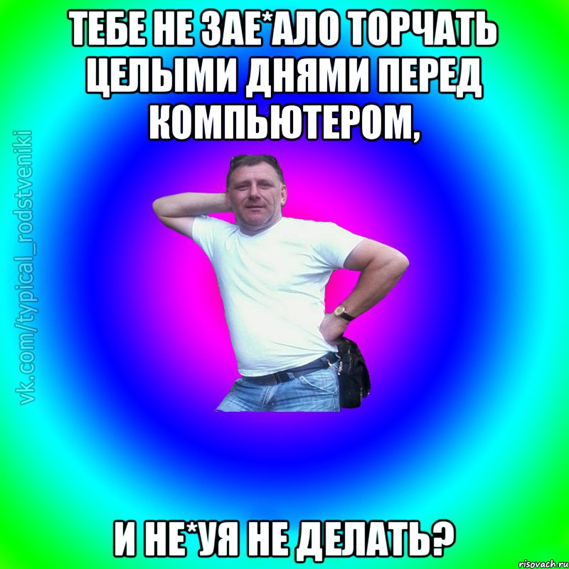 Тебе не зае*ало торчать целыми днями перед компьютером, и не*уя не делать?, Мем Типичный Батя