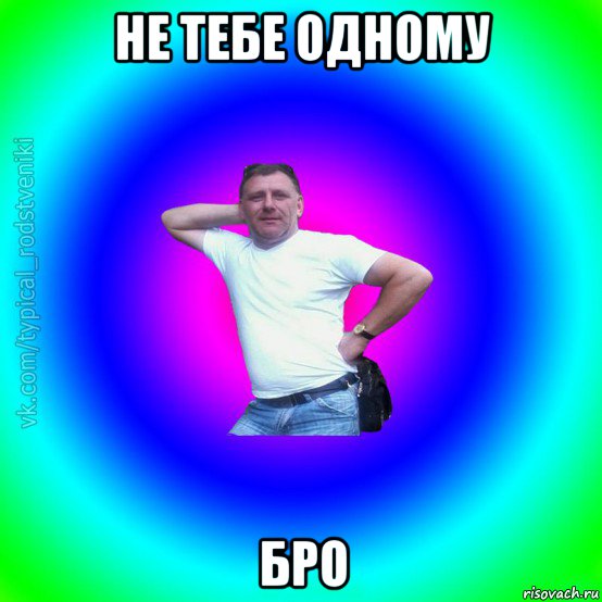 не тебе одному бро