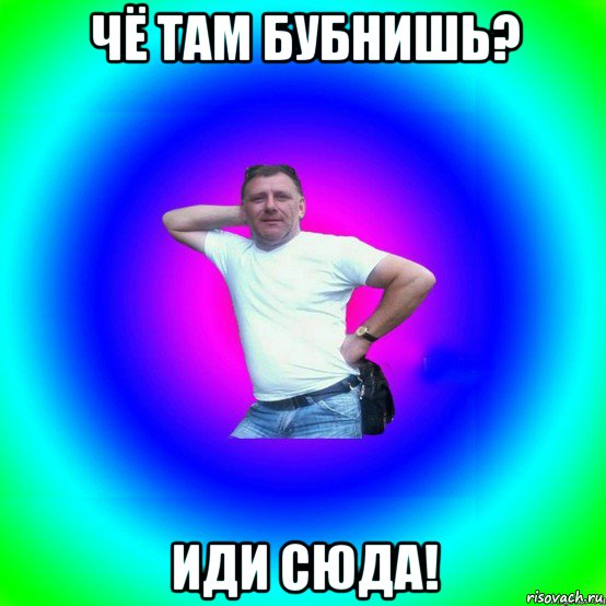 чё там бубнишь? иди сюда!