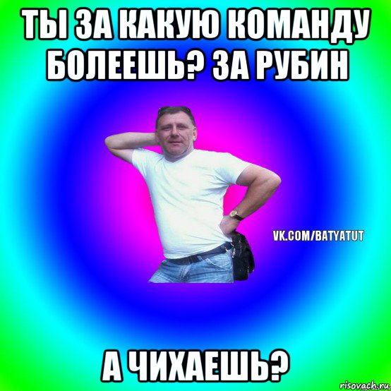 ты за какую команду болеешь? за рубин а чихаешь?, Мем  Типичный Батя вк