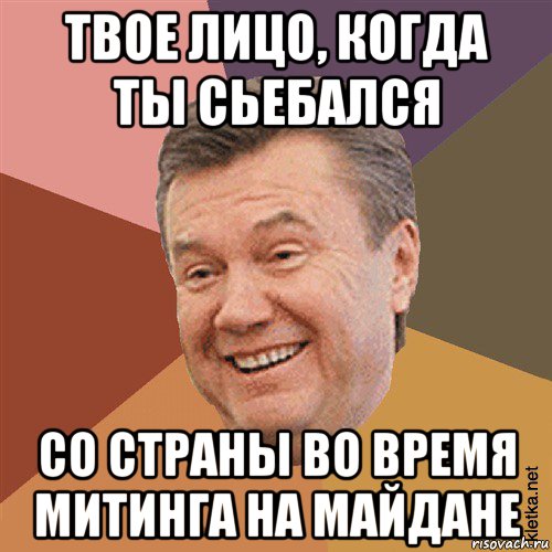 твое лицо, когда ты сьебался со страны во время митинга на майдане