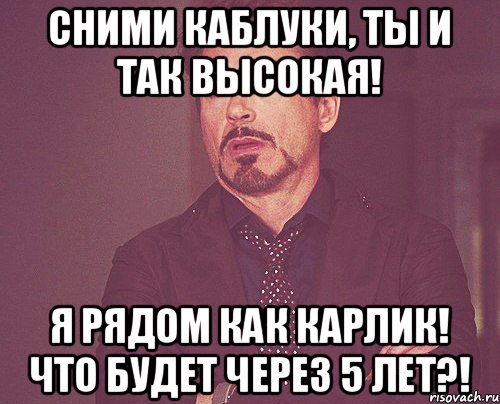 Сними каблуки, ты и так высокая! Я рядом как карлик! Что будет через 5 лет?!, Мем твое выражение лица