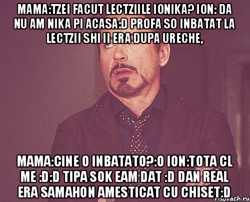 Mama:Tzei facut lectziile Ionika? Ion: da nu am nika pi acasa:D profa so inbatat la lectzii shi ii era dupa ureche, Mama:Cine o inbatato?:O Ion:Tota cl me :D:D tipa sok eam dat :D dan real era samahon amesticat cu chiset:D, Мем твое выражение лица