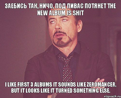 заебись так, ничо, под пивас потянет The new album is shit I like first 3 albums It sounds like zeromancer, but it looks like it turned something else., Мем твое выражение лица