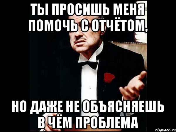 ты просишь меня помочь с отчётом, но даже не объясняешь в чём проблема, Мем ты делаешь это без уважения