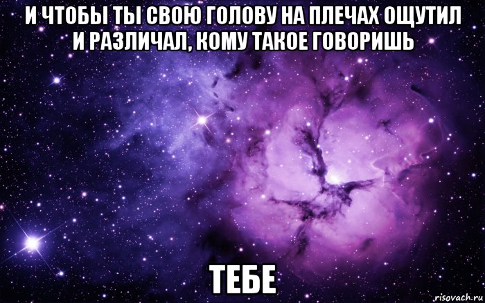 и чтобы ты свою голову на плечах ощутил и различал, кому такое говоришь тебе