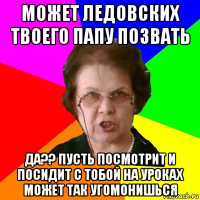 может ледовских твоего папу позвать да?? пусть посмотрит и посидит с тобой на уроках может так угомонишься, Мем Типичная училка